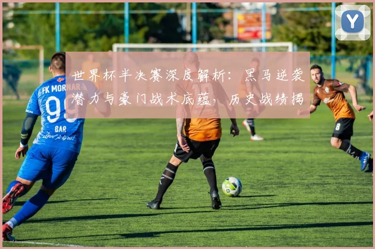 世界杯半决赛深度解析：黑马逆袭潜力与豪门战术底蕴，历史战绩揭示胜负关键