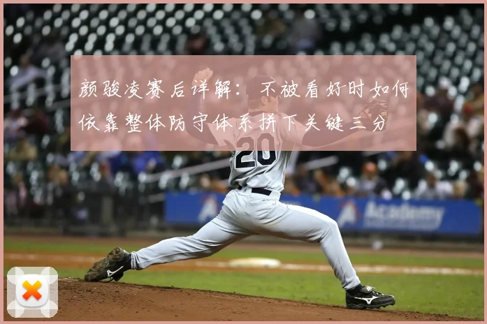 颜骏凌赛后详解:不被看好时如何依靠整体防守体系拼下关键三分