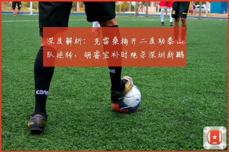 深度解析:克雷桑梅开二度助泰山队逆转,胡睿宝补时绝杀深圳新鹏城