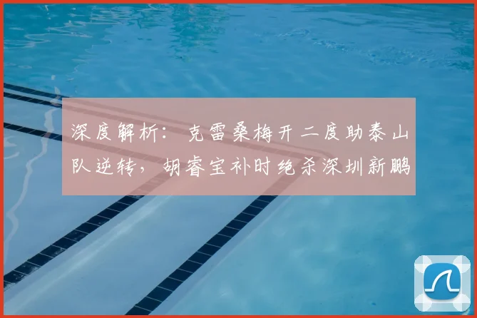 深度解析:克雷桑梅开二度助泰山队逆转,胡睿宝补时绝杀深圳新鹏城